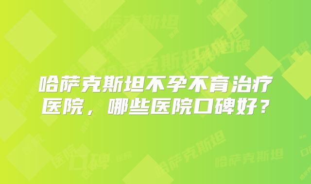 哈萨克斯坦不孕不育治疗医院，哪些医院口碑好？