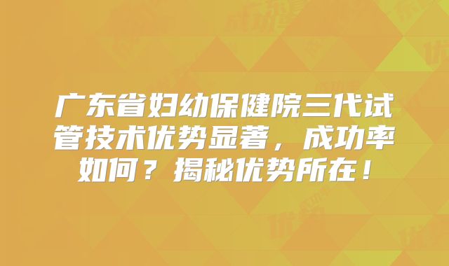 广东省妇幼保健院三代试管技术优势显著，成功率如何？揭秘优势所在！