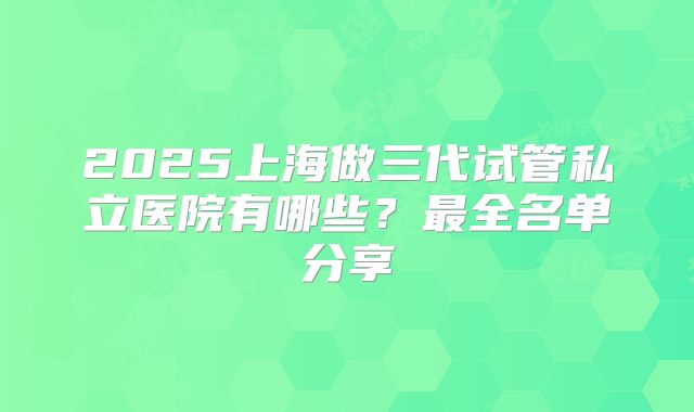 2025上海做三代试管私立医院有哪些?最全名单分享