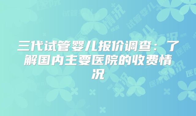 三代试管婴儿报价调查：了解国内主要医院的收费情况