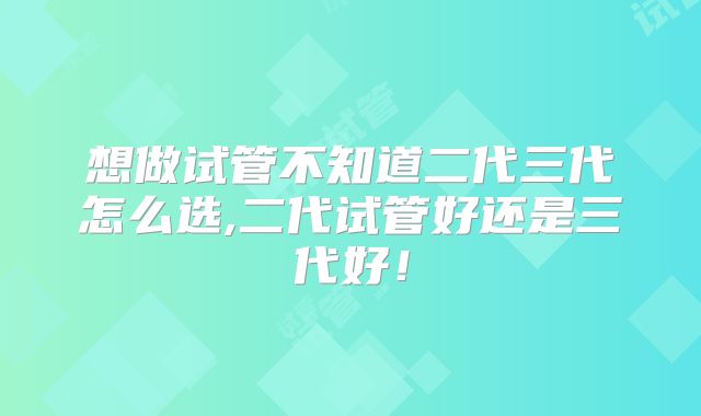 想做试管不知道二代三代怎么选,二代试管好还是三代好！