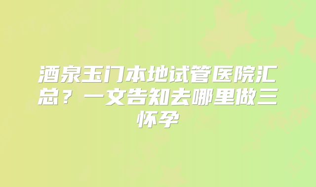 酒泉玉门本地试管医院汇总?一文告知去哪里做三怀孕