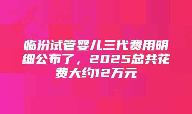 临汾试管婴儿三代费用明细公布了，2025总共花费大约12万元