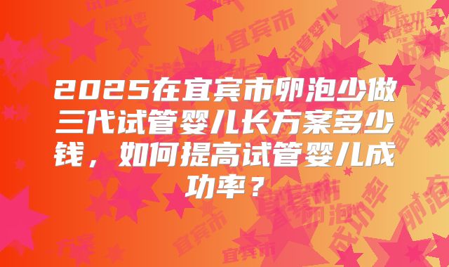 2025在宜宾市卵泡少做三代试管婴儿长方案多少钱,如何提高试管婴儿成功率?
