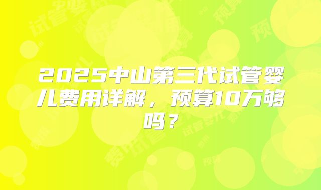 2025中山第三代试管婴儿费用详解，预算10万够吗？