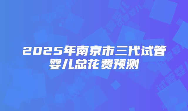 2025年南京市三代试管婴儿总花费预测