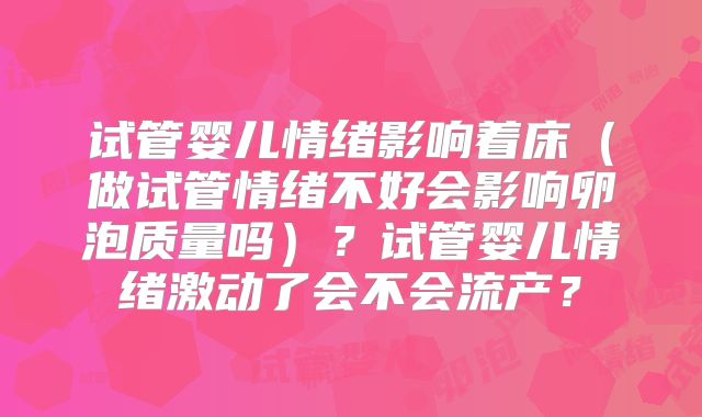 试管婴儿情绪影响着床（做试管情绪不好会影响卵泡质量吗）？试管婴儿情绪激动了会不会流产？