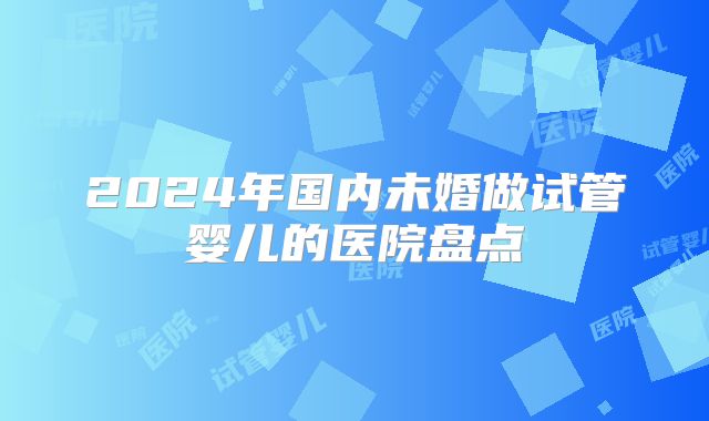 2024年国内未婚做试管婴儿的医院盘点