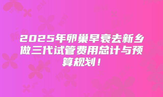 2025年卵巢早衰去新乡做三代试管费用总计与预算规划!