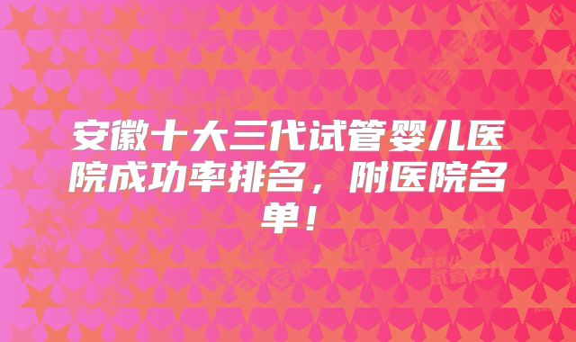 安徽十大三代试管婴儿医院成功率排名，附医院名单！