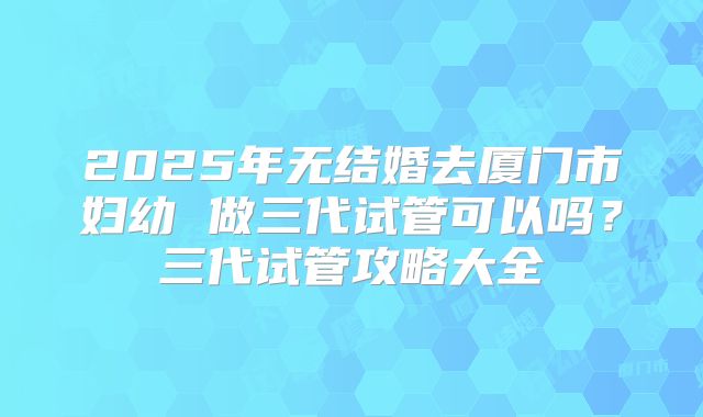 2025年无结婚去厦门市妇幼 做三代试管可以吗?三代试管攻略大全