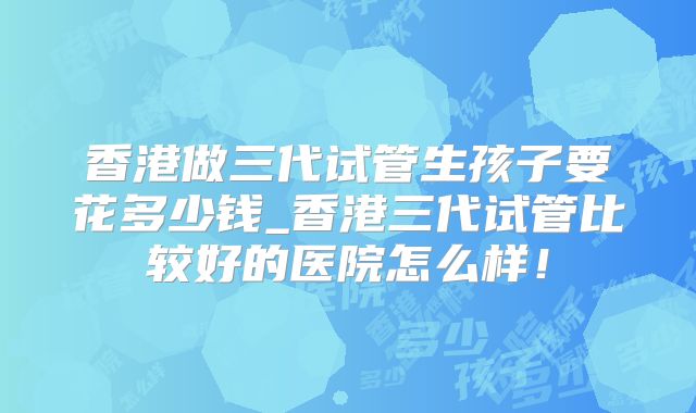 香港做三代试管生孩子要花多少钱_香港三代试管比较好的医院怎么样！