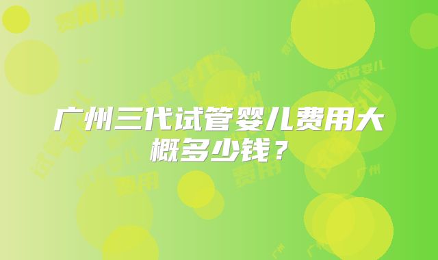 广州三代试管婴儿费用大概多少钱？