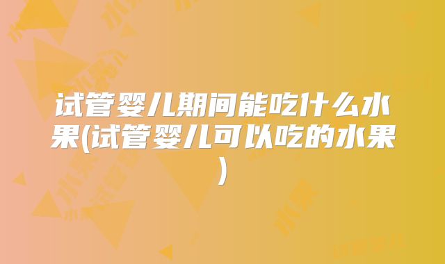 试管婴儿期间能吃什么水果(试管婴儿可以吃的水果)