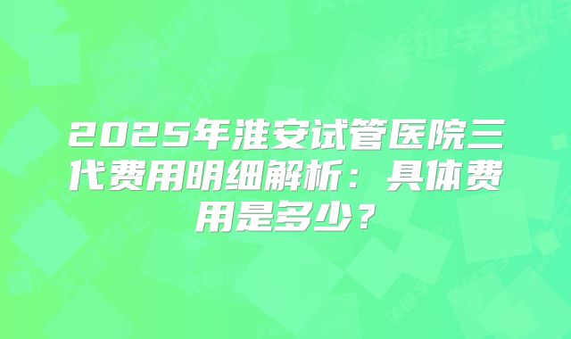2025年淮安试管医院三代费用明细解析：具体费用是多少？