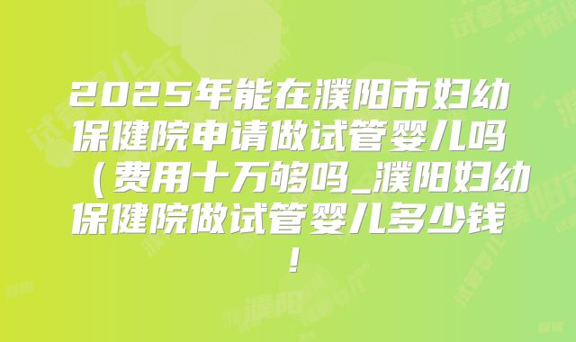 2025年能在濮阳市妇幼保健院申请做试管婴儿吗（费用十万够吗_濮阳妇幼保健院做试管婴儿多少钱！