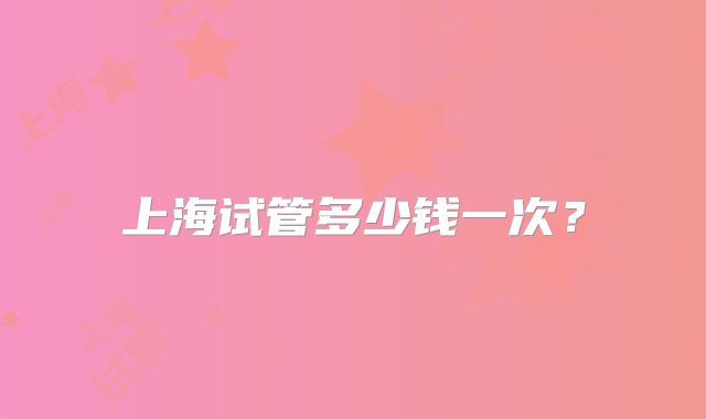 上海试管多少钱一次？