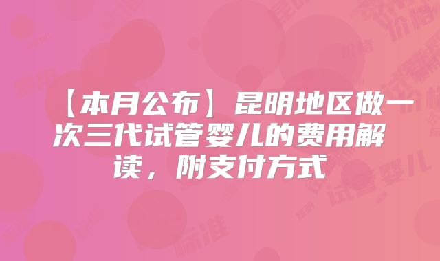 【本月公布】昆明地区做一次三代试管婴儿的费用解读,附支付方式