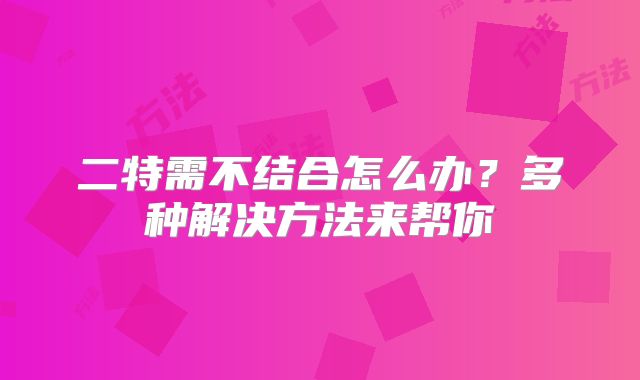 二特需不结合怎么办？多种解决方法来帮你