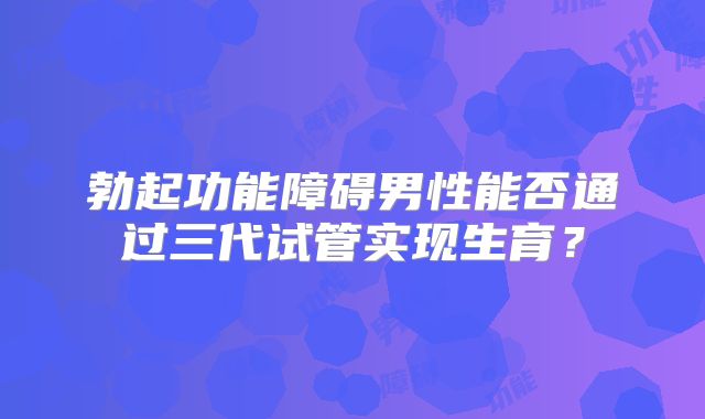 勃起功能障碍男性能否通过三代试管实现生育?