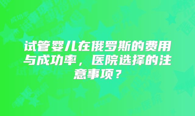 试管婴儿在俄罗斯的费用与成功率，医院选择的注意事项？