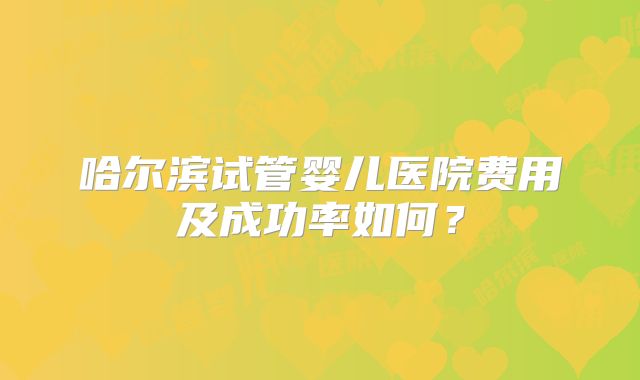 哈尔滨试管婴儿医院费用及成功率如何？