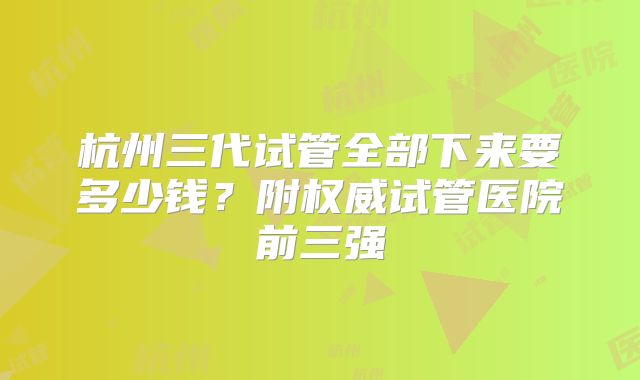 杭州三代试管全部下来要多少钱?附权威试管医院前三强