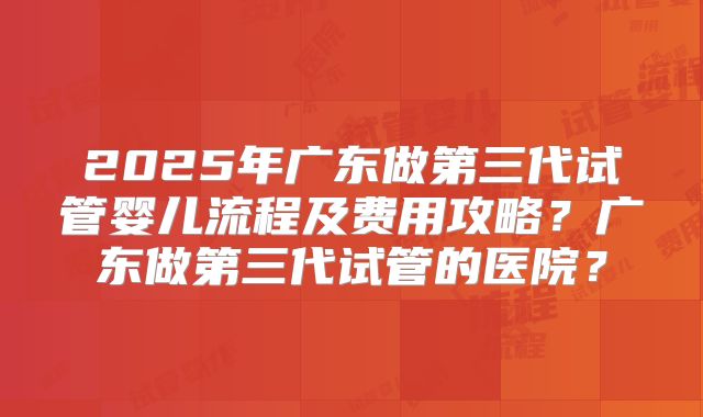 2025年广东做第三代试管婴儿流程及费用攻略?广东做第三代试管的医院?