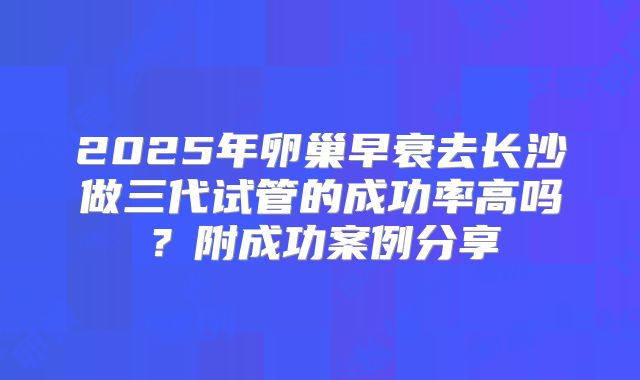 2025年卵巢早衰去长沙做三代试管的成功率高吗？附成功案例分享