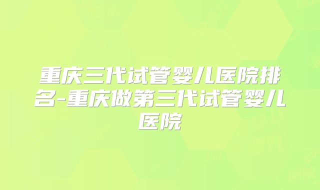重庆三代试管婴儿医院排名-重庆做第三代试管婴儿医院