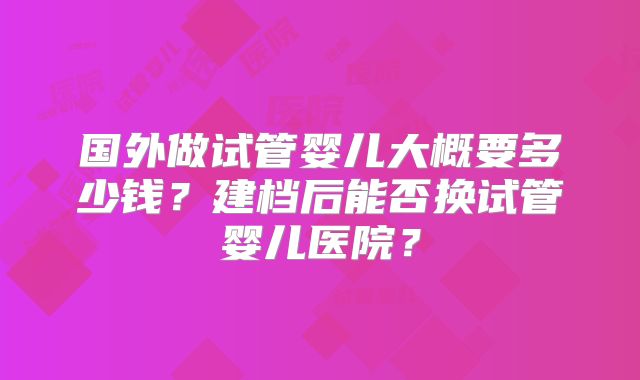 国外做试管婴儿大概要多少钱?建档后能否换试管婴儿医院?