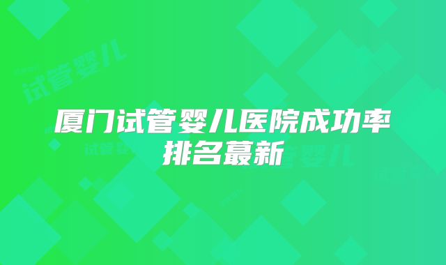厦门试管婴儿医院成功率排名蕞新