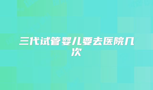 三代试管婴儿要去医院几次