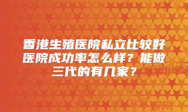 香港生殖医院私立比较好医院成功率怎么样？能做三代的有几家？
