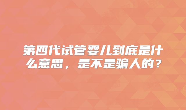 第四代试管婴儿到底是什么意思，是不是骗人的？