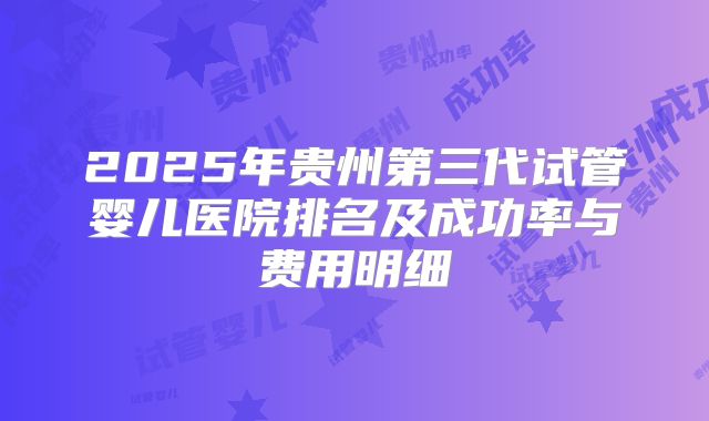 2025年贵州第三代试管婴儿医院排名及成功率与费用明细