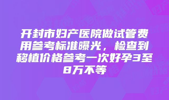 开封市妇产医院做试管费用参考标准曝光，检查到移植价格参考一次好孕3至8万不等