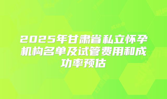 2025年甘肃省私立怀孕机构名单及试管费用和成功率预估