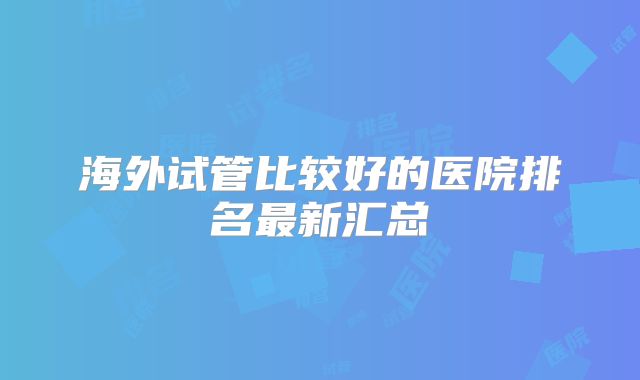 海外试管比较好的医院排名最新汇总