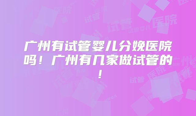广州有试管婴儿分娩医院吗！广州有几家做试管的！