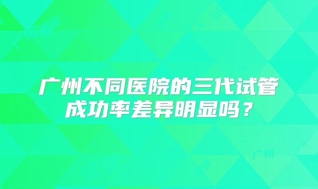 广州不同医院的三代试管成功率差异明显吗？