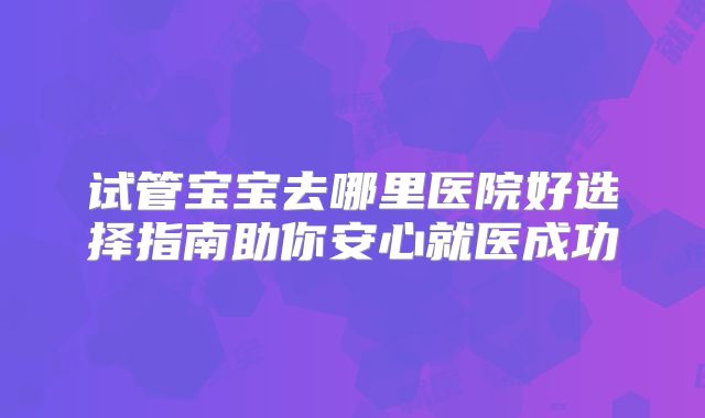 试管宝宝去哪里医院好选择指南助你安心就医成功