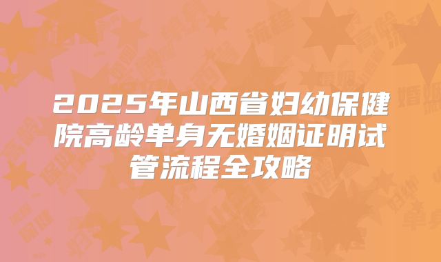 2025年山西省妇幼保健院高龄单身无婚姻证明试管流程全攻略