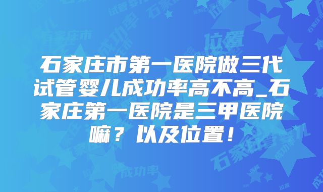 石家庄市第一医院做三代试管婴儿成功率高不高_石家庄第一医院是三甲医院嘛？以及位置！