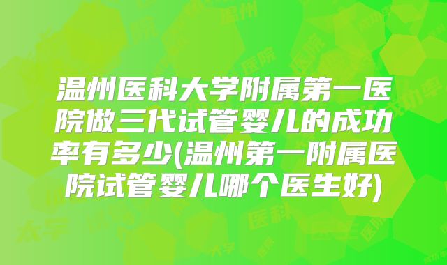 温州医科大学附属第一医院做三代试管婴儿的成功率有多少(温州第一附属医院试管婴儿哪个医生好)
