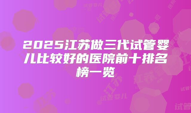 2025江苏做三代试管婴儿比较好的医院前十排名榜一览