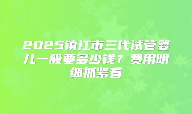 2025镇江市三代试管婴儿一般要多少钱？费用明细抓紧看