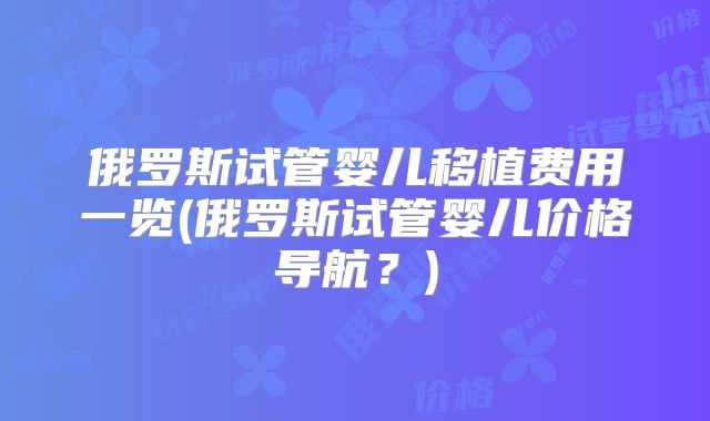俄罗斯试管婴儿移植费用一览(俄罗斯试管婴儿价格导航？)