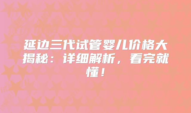 延边三代试管婴儿价格大揭秘：详细解析，看完就懂！
