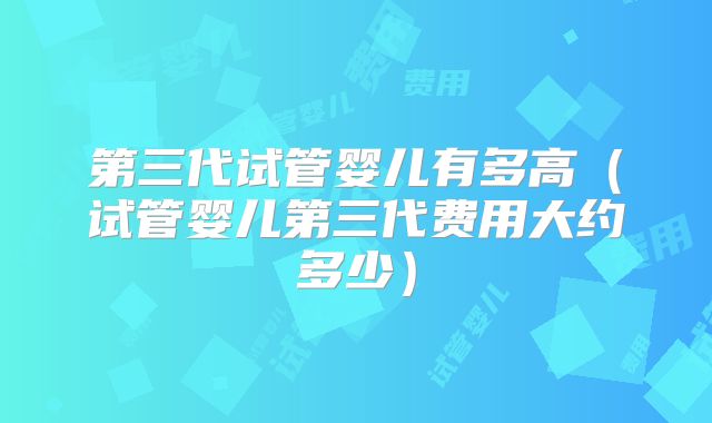第三代试管婴儿有多高（试管婴儿第三代费用大约多少）